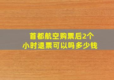 首都航空购票后2个小时退票可以吗多少钱