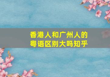 香港人和广州人的粤语区别大吗知乎