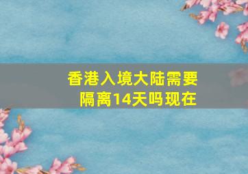 香港入境大陆需要隔离14天吗现在