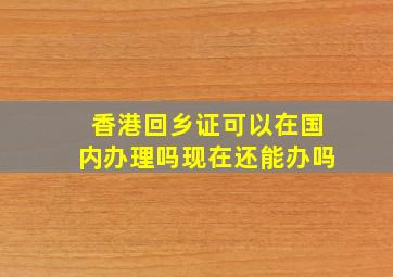 香港回乡证可以在国内办理吗现在还能办吗