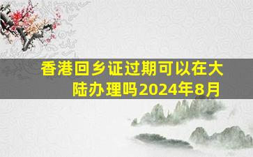 香港回乡证过期可以在大陆办理吗2024年8月