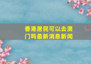 香港居民可以去澳门吗最新消息新闻