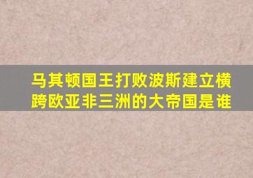 马其顿国王打败波斯建立横跨欧亚非三洲的大帝国是谁