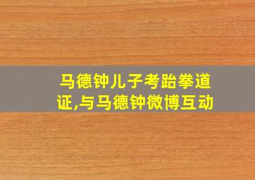 马德钟儿子考跆拳道证,与马德钟微博互动