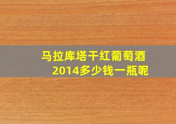 马拉库塔干红葡萄酒2014多少钱一瓶呢