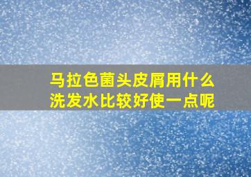 马拉色菌头皮屑用什么洗发水比较好使一点呢