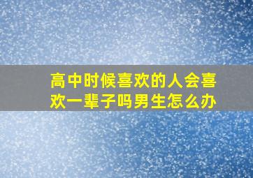 高中时候喜欢的人会喜欢一辈子吗男生怎么办