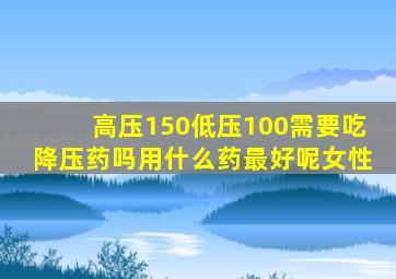 高压150低压100需要吃降压药吗用什么药最好呢女性