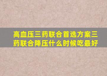 高血压三药联合首选方案三药联合降压什么时候吃最好