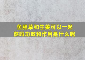 鱼腥草和生姜可以一起熬吗功效和作用是什么呢