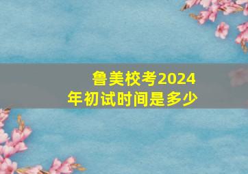 鲁美校考2024年初试时间是多少