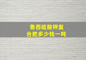 鲁西硫酸钾复合肥多少钱一吨