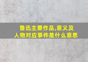 鲁迅主要作品,意义及人物对应事件是什么意思