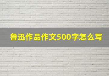 鲁迅作品作文500字怎么写