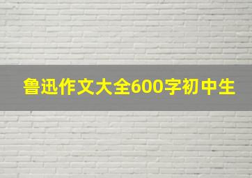 鲁迅作文大全600字初中生