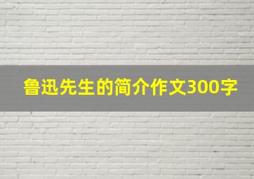 鲁迅先生的简介作文300字