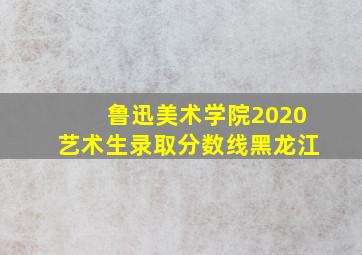 鲁迅美术学院2020艺术生录取分数线黑龙江