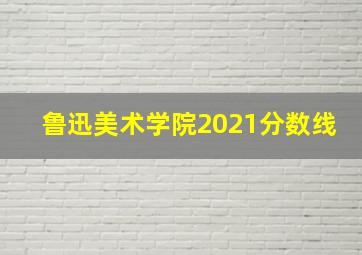 鲁迅美术学院2021分数线