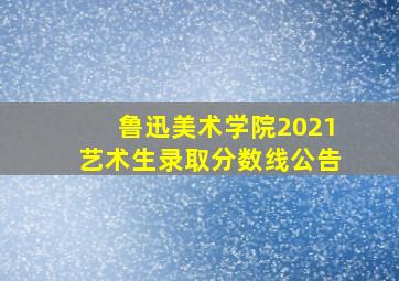 鲁迅美术学院2021艺术生录取分数线公告