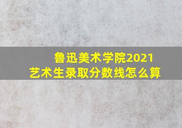 鲁迅美术学院2021艺术生录取分数线怎么算