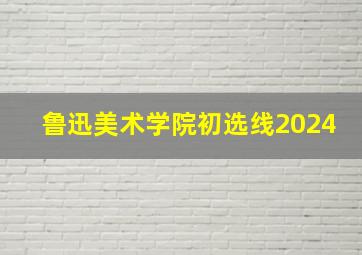 鲁迅美术学院初选线2024