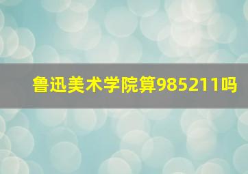 鲁迅美术学院算985211吗