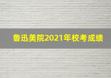 鲁迅美院2021年校考成绩