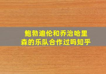 鲍勃迪伦和乔治哈里森的乐队合作过吗知乎