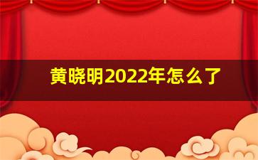 黄晓明2022年怎么了