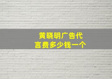 黄晓明广告代言费多少钱一个