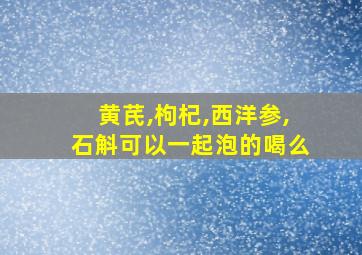 黄芪,枸杞,西洋参,石斛可以一起泡的喝么