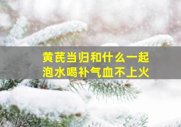 黄芪当归和什么一起泡水喝补气血不上火