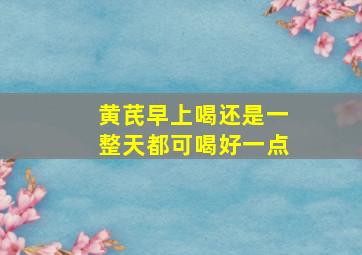 黄芪早上喝还是一整天都可喝好一点