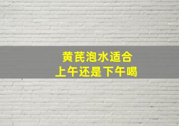 黄芪泡水适合上午还是下午喝