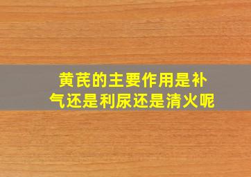 黄芪的主要作用是补气还是利尿还是清火呢