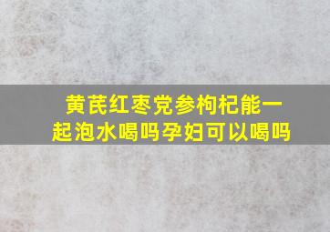 黄芪红枣党参枸杞能一起泡水喝吗孕妇可以喝吗