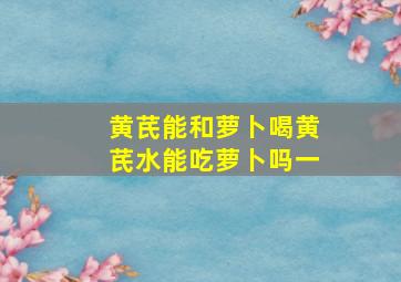 黄芪能和萝卜喝黄芪水能吃萝卜吗一