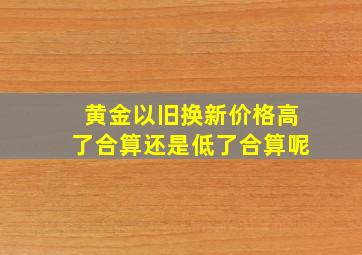 黄金以旧换新价格高了合算还是低了合算呢