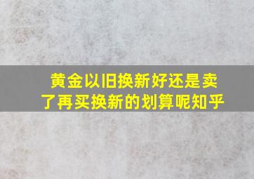 黄金以旧换新好还是卖了再买换新的划算呢知乎