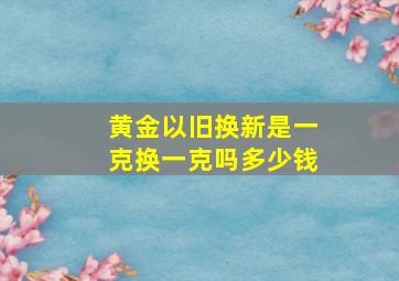 黄金以旧换新是一克换一克吗多少钱