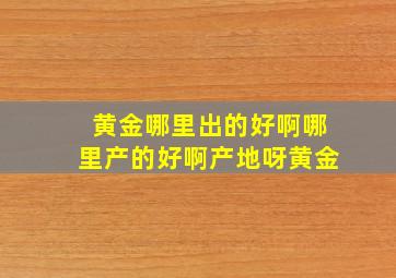 黄金哪里出的好啊哪里产的好啊产地呀黄金