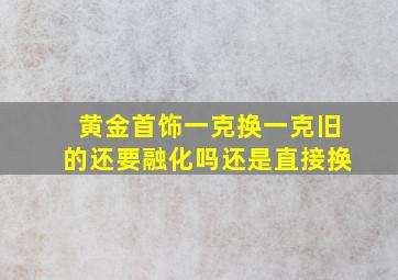 黄金首饰一克换一克旧的还要融化吗还是直接换