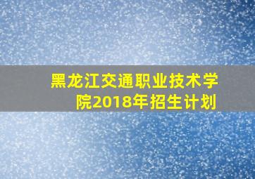 黑龙江交通职业技术学院2018年招生计划