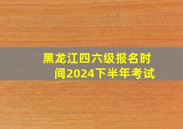 黑龙江四六级报名时间2024下半年考试