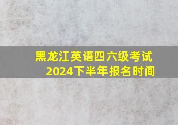 黑龙江英语四六级考试2024下半年报名时间